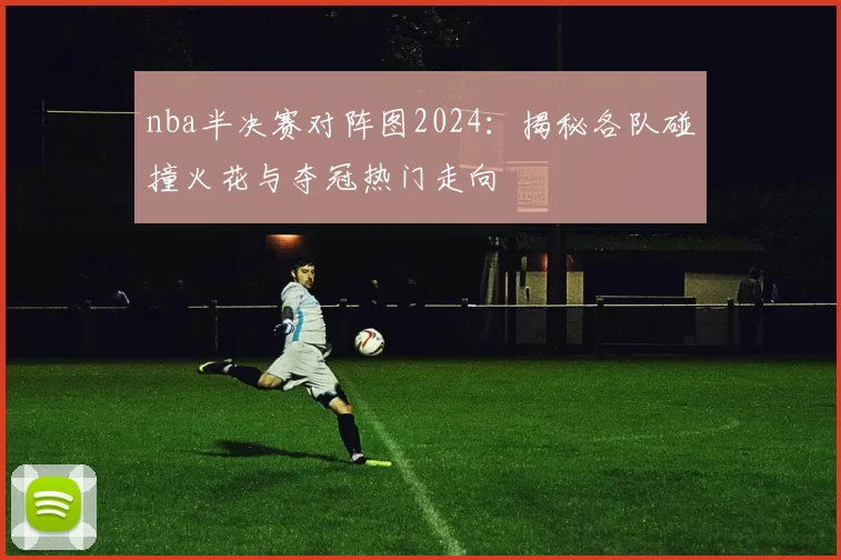 nba半决赛对阵图2024：揭秘各队碰撞火花与夺冠热门走向