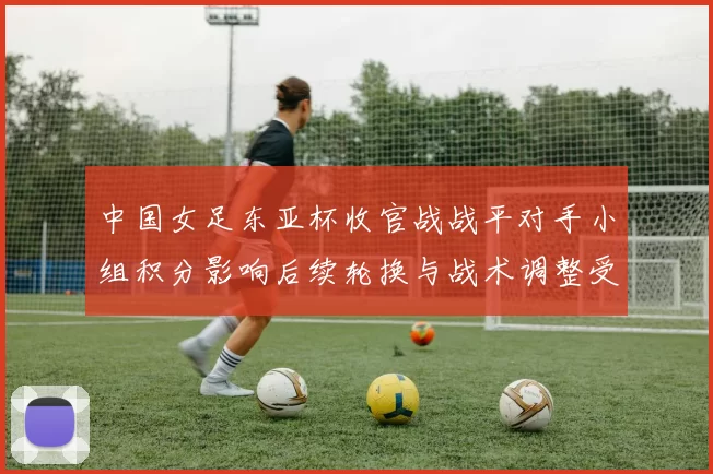 中国女足东亚杯收官战战平对手小组积分影响后续轮换与战术调整受关注