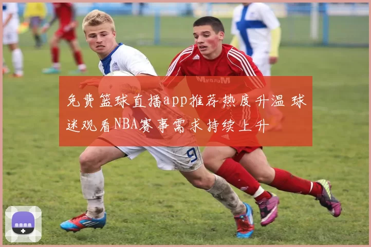 免费篮球直播app推荐热度升温 球迷观看NBA赛事需求持续上升