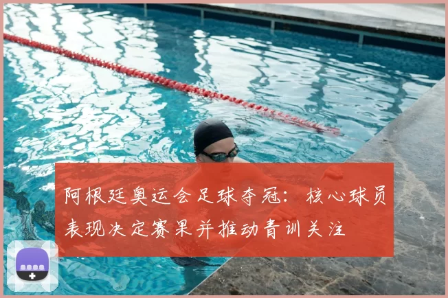 阿根廷奥运会足球夺冠：核心球员表现决定赛果并推动青训关注