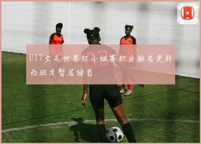 U17女足世界杯小组赛积分排名更新西班牙暂居榜首