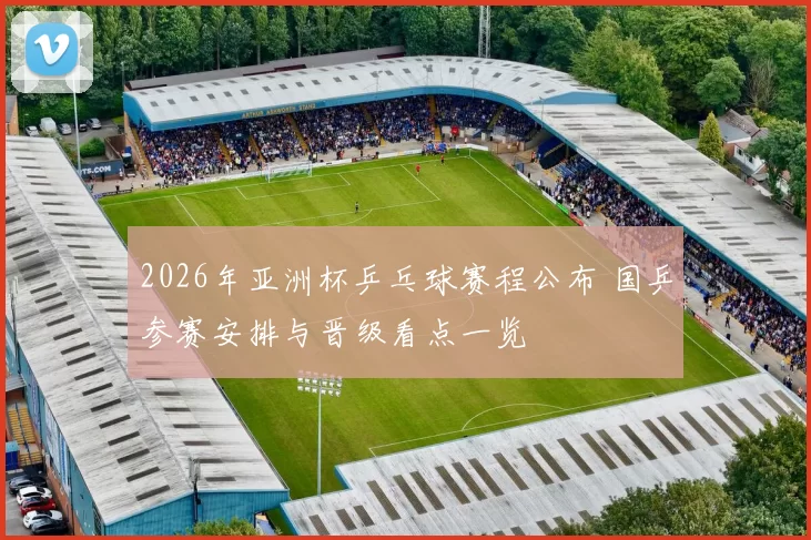 2026年亚洲杯乒乓球赛程公布 国乒参赛安排与晋级看点一览
