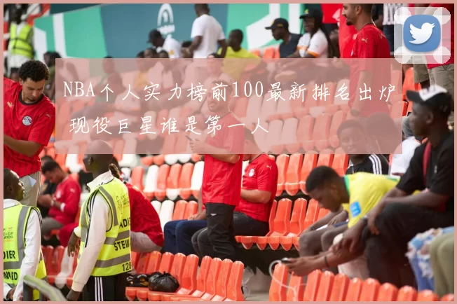 NBA个人实力榜前100最新排名出炉 现役巨星谁是第一人